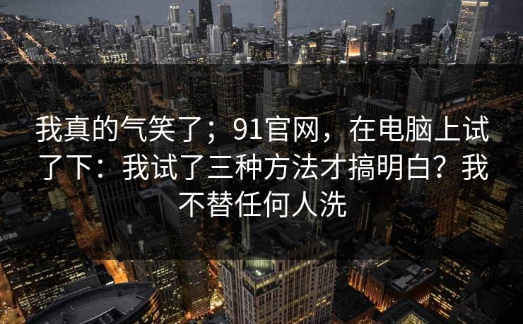 我真的气笑了；91官网，在电脑上试了下：我试了三种方法才搞明白？我不替任何人洗  第1张