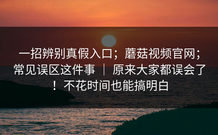 一招辨别真假入口；蘑菇视频官网；常见误区这件事 ｜ 原来大家都误会了！不花时间也能搞明白  第1张