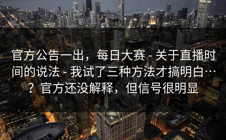 官方公告一出，每日大赛 - 关于直播时间的说法 我试了三种方法才搞明白…？官方还没解释，但信号很明显  第1张