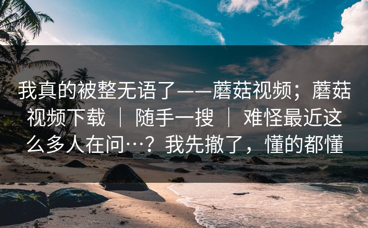 我真的被整无语了——蘑菇视频；蘑菇视频下载 ｜ 随手一搜 难怪最近这么多人在问…？我先撤了，懂的都懂  第1张