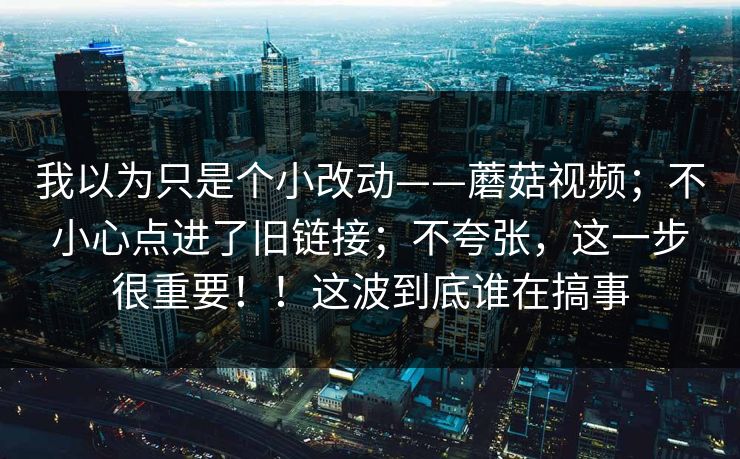 我以为只是个小改动——蘑菇视频；不小心点进了旧链接；不夸张，这一步很重要！！这波到底谁在搞事  第1张