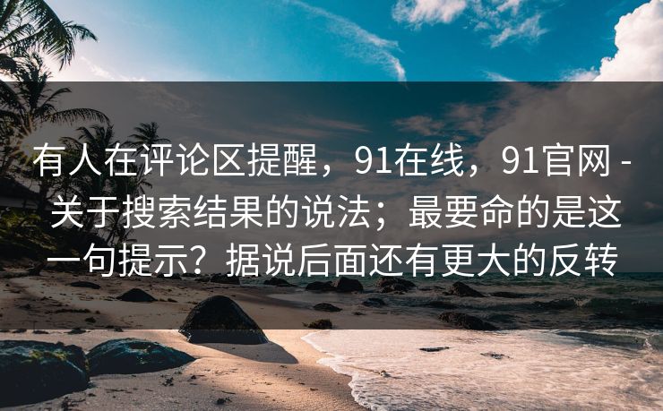 有人在评论区提醒，91在线，91官网 - 关于搜索结果的说法；最要命的是这一句提示？据说后面还有更大的反转  第1张