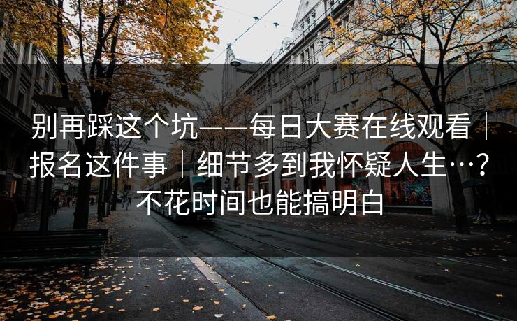 别再踩这个坑——每日大赛在线观看｜报名这件事｜细节多到我怀疑人生…？不花时间也能搞明白  第1张