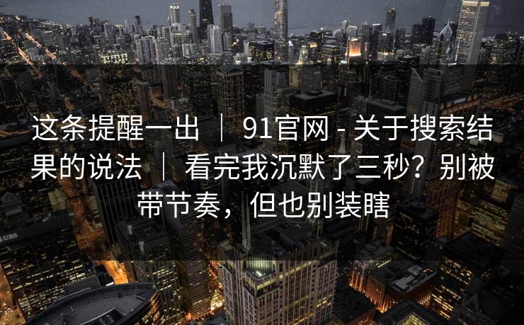 这条提醒一出 ｜ 91官网 - 关于搜索结果的说法 看完我沉默了三秒？别被带节奏，但也别装瞎  第1张