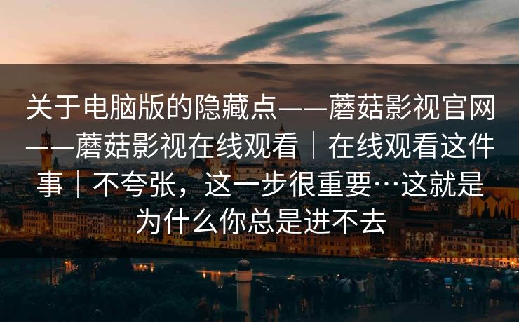 关于电脑版的隐藏点——蘑菇影视官网——蘑菇影视在线观看｜在线观看这件事｜不夸张，这一步很重要…这就是为什么你总是进不去  第1张