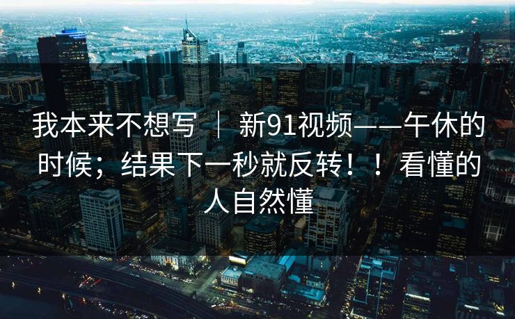 我本来不想写 ｜ 新91视频——午休的时候；结果下一秒就反转！！看懂的人自然懂  第1张