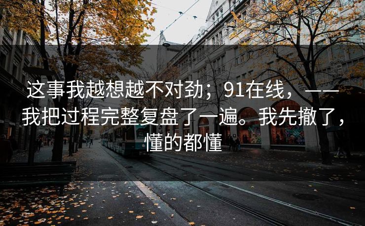 这事我越想越不对劲；91在线，——我把过程完整复盘了一遍。我先撤了，懂的都懂  第1张