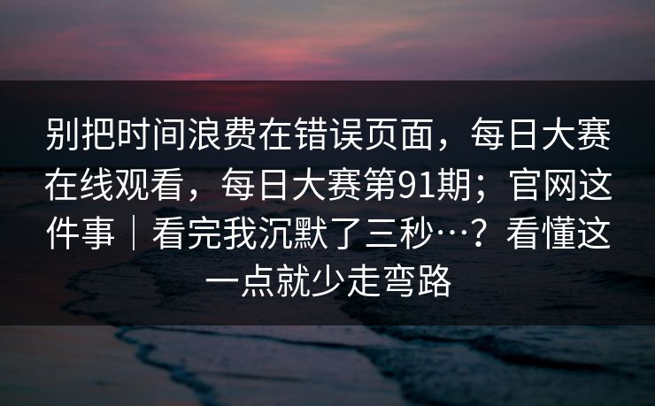 别把时间浪费在错误页面，每日大赛在线观看，每日大赛第91期；官网这件事｜看完我沉默了三秒…？看懂这一点就少走弯路  第1张