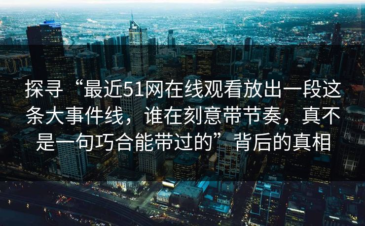 探寻“最近51网在线观看放出一段这条大事件线，谁在刻意带节奏，真不是一句巧合能带过的”背后的真相  第1张