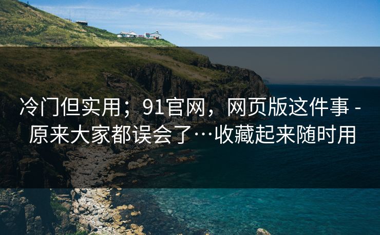 冷门但实用；91官网，网页版这件事 - 原来大家都误会了…收藏起来随时用  第1张