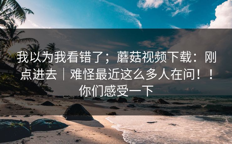 我以为我看错了；蘑菇视频下载：刚点进去｜难怪最近这么多人在问！！你们感受一下  第1张