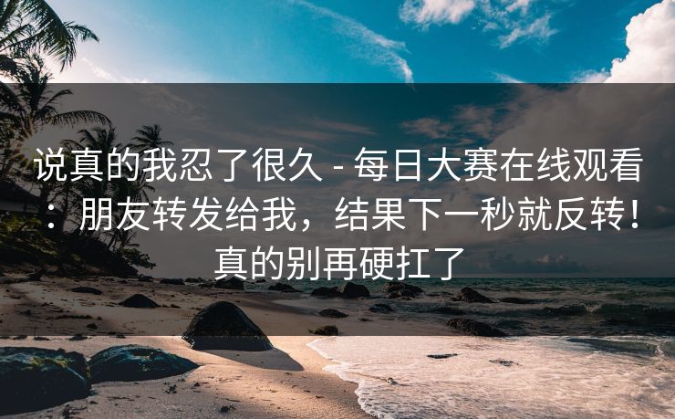 说真的我忍了很久 - 每日大赛在线观看：朋友转发给我，结果下一秒就反转！真的别再硬扛了  第1张