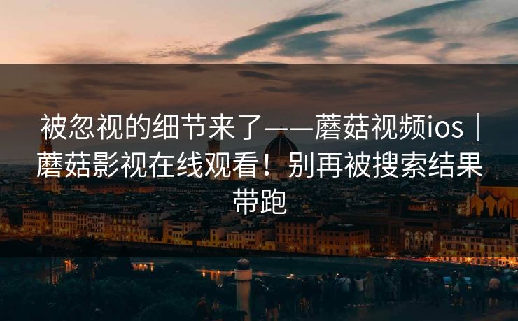 被忽视的细节来了——蘑菇视频ios｜蘑菇影视在线观看！别再被搜索结果带跑  第1张