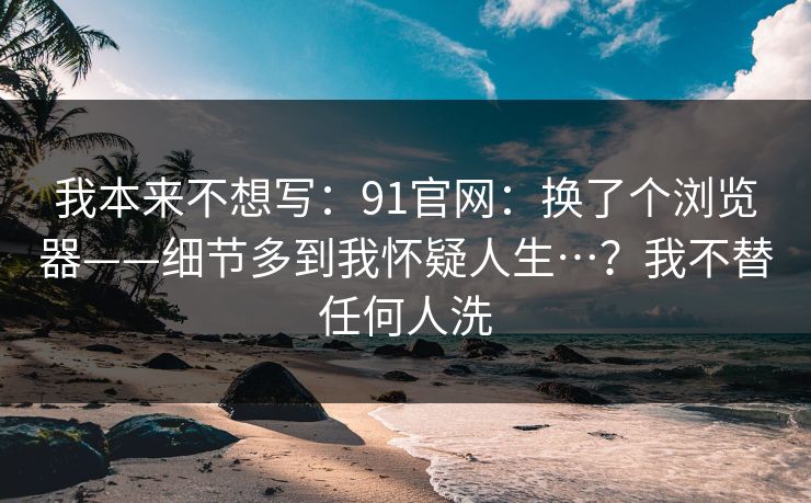 我本来不想写：91官网：换了个浏览器——细节多到我怀疑人生…？我不替任何人洗  第1张