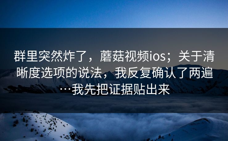 群里突然炸了，蘑菇视频ios；关于清晰度选项的说法，我反复确认了两遍…我先把证据贴出来  第1张