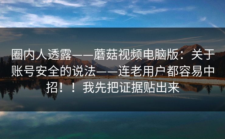 圈内人透露——蘑菇视频电脑版：关于账号安全的说法——连老用户都容易中招！！我先把证据贴出来  第1张
