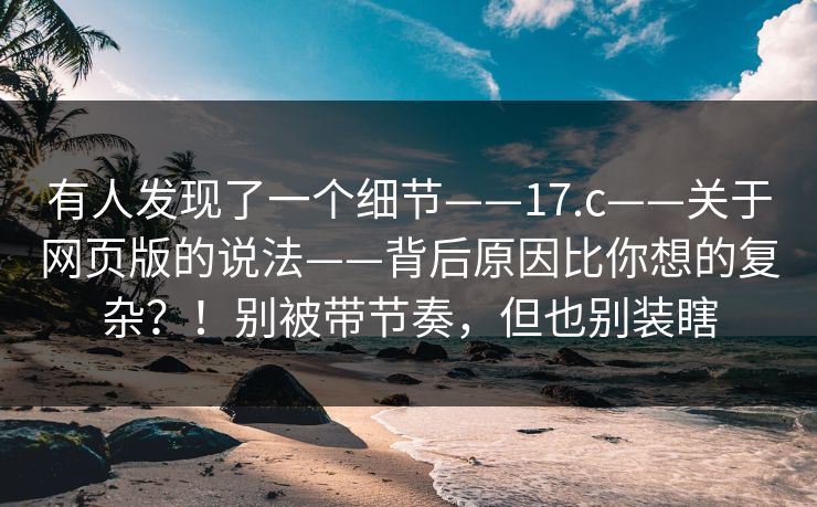 有人发现了一个细节——17.c——关于网页版的说法——背后原因比你想的复杂？！别被带节奏，但也别装瞎  第1张
