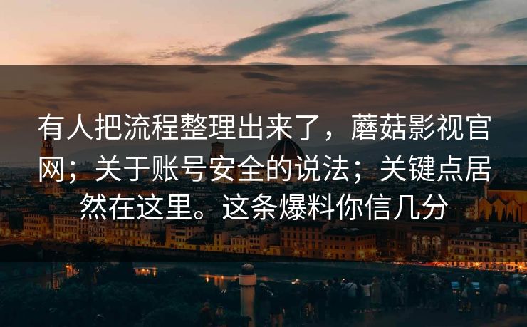 有人把流程整理出来了，蘑菇影视官网；关于账号安全的说法；关键点居然在这里。这条爆料你信几分  第1张