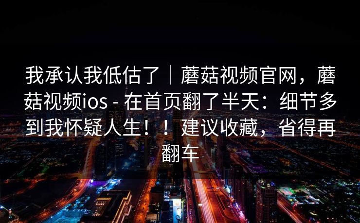 我承认我低估了｜蘑菇视频官网，蘑菇视频ios - 在首页翻了半天：细节多到我怀疑人生！！建议收藏，省得再翻车  第1张