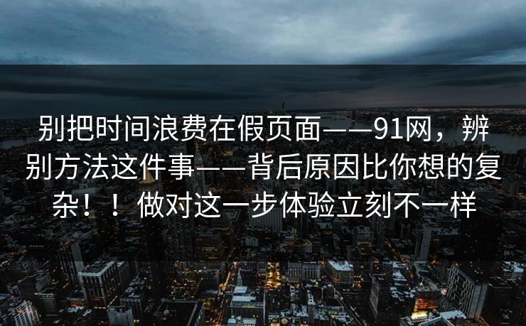 别把时间浪费在假页面——91网，辨别方法这件事——背后原因比你想的复杂！！做对这一步体验立刻不一样  第1张