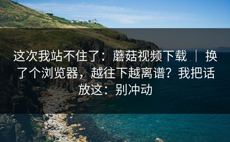 这次我站不住了：蘑菇视频下载 ｜ 换了个浏览器，越往下越离谱？我把话放这：别冲动  第1张