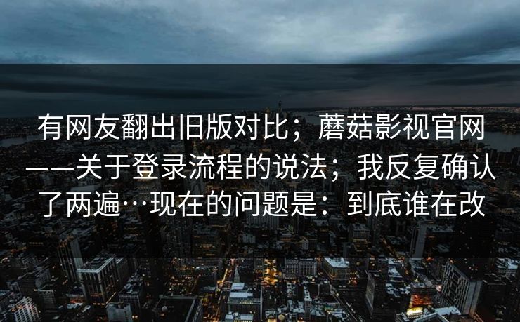 有网友翻出旧版对比；蘑菇影视官网——关于登录流程的说法；我反复确认了两遍…现在的问题是：到底谁在改  第1张