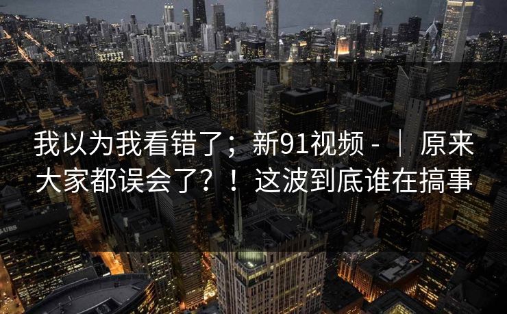 我以为我看错了；新91视频 - ｜ 原来大家都误会了？！这波到底谁在搞事  第1张