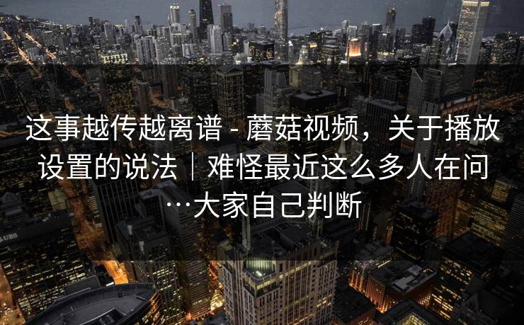 这事越传越离谱 - 蘑菇视频，关于播放设置的说法｜难怪最近这么多人在问…大家自己判断  第1张