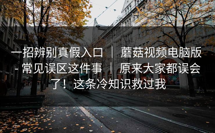 一招辨别真假入口 ｜ 蘑菇视频电脑版 - 常见误区这件事 原来大家都误会了！这条冷知识救过我  第1张