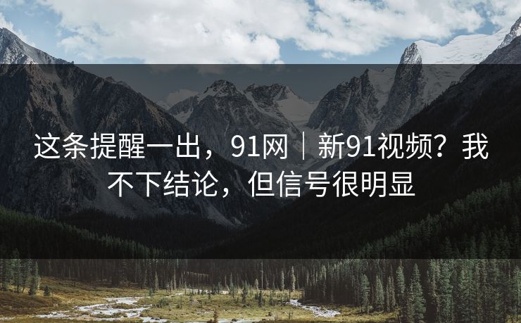 这条提醒一出，91网｜新91视频？我不下结论，但信号很明显  第1张