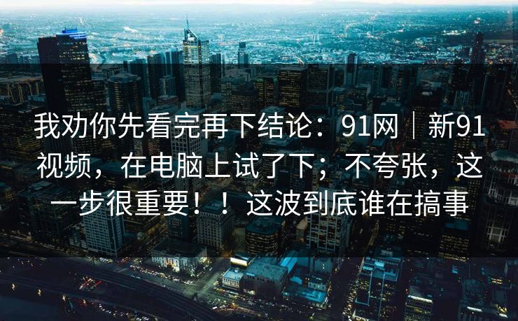 我劝你先看完再下结论：91网｜新91视频，在电脑上试了下；不夸张，这一步很重要！！这波到底谁在搞事  第1张