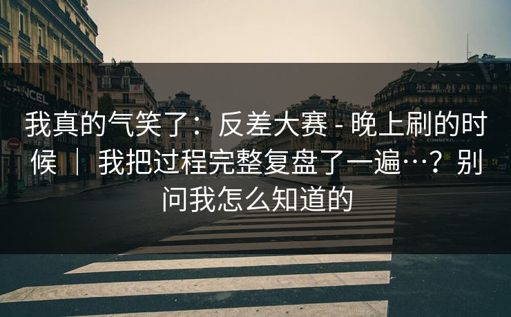 我真的气笑了：反差大赛 - 晚上刷的时候 ｜ 我把过程完整复盘了一遍…？别问我怎么知道的  第1张