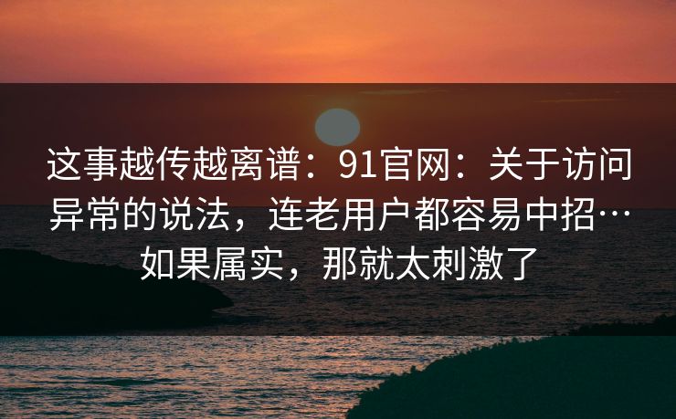 这事越传越离谱：91官网：关于访问异常的说法，连老用户都容易中招…如果属实，那就太刺激了  第1张