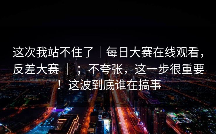 这次我站不住了｜每日大赛在线观看，反差大赛 ｜ ；不夸张，这一步很重要！这波到底谁在搞事  第1张