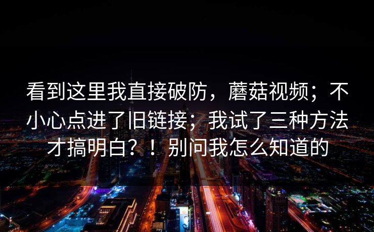 看到这里我直接破防，蘑菇视频；不小心点进了旧链接；我试了三种方法才搞明白？！别问我怎么知道的  第1张