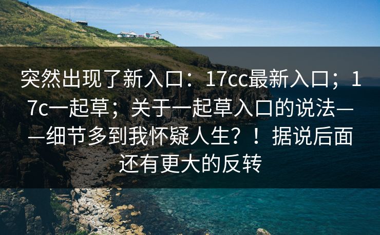 突然出现了新入口：17cc最新入口；17c一起草；关于一起草入口的说法——细节多到我怀疑人生？！据说后面还有更大的反转  第1张