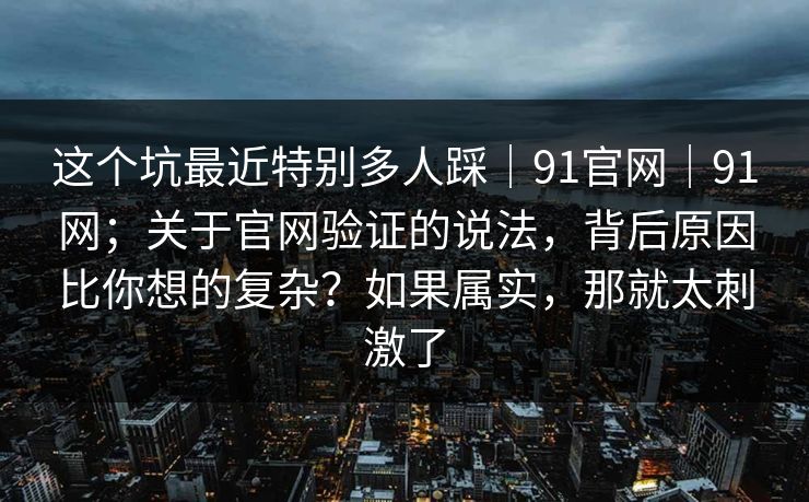 这个坑最近特别多人踩｜91官网｜91网；关于官网验证的说法，背后原因比你想的复杂？如果属实，那就太刺激了  第1张