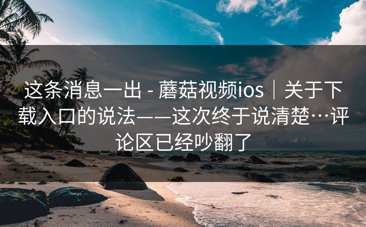 这条消息一出 - 蘑菇视频ios｜关于下载入口的说法——这次终于说清楚…评论区已经吵翻了  第1张