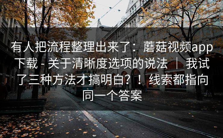 有人把流程整理出来了：蘑菇视频app下载 - 关于清晰度选项的说法 ｜ 我试了三种方法才搞明白？！线索都指向同一个答案  第1张
