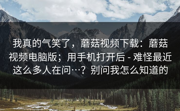 我真的气笑了，蘑菇视频下载：蘑菇视频电脑版；用手机打开后 - 难怪最近这么多人在问…？别问我怎么知道的  第1张