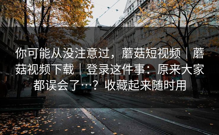 你可能从没注意过，蘑菇短视频｜蘑菇视频下载｜登录这件事：原来大家都误会了…？收藏起来随时用  第1张