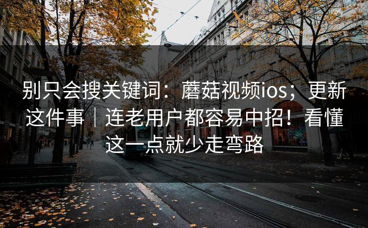 别只会搜关键词：蘑菇视频ios；更新这件事｜连老用户都容易中招！看懂这一点就少走弯路  第1张