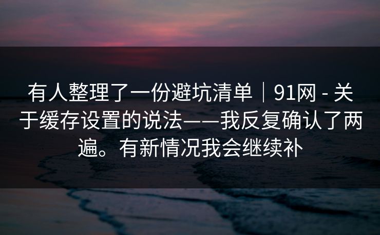 有人整理了一份避坑清单｜91网 - 关于缓存设置的说法——我反复确认了两遍。有新情况我会继续补  第1张