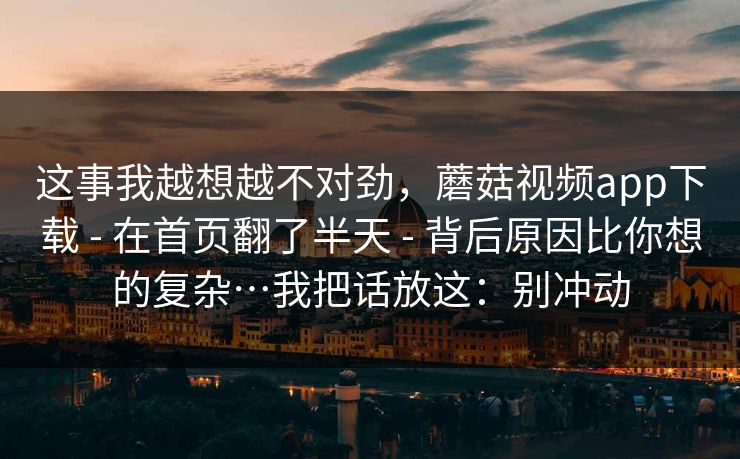 这事我越想越不对劲，蘑菇视频app下载 - 在首页翻了半天 背后原因比你想的复杂…我把话放这：别冲动  第1张