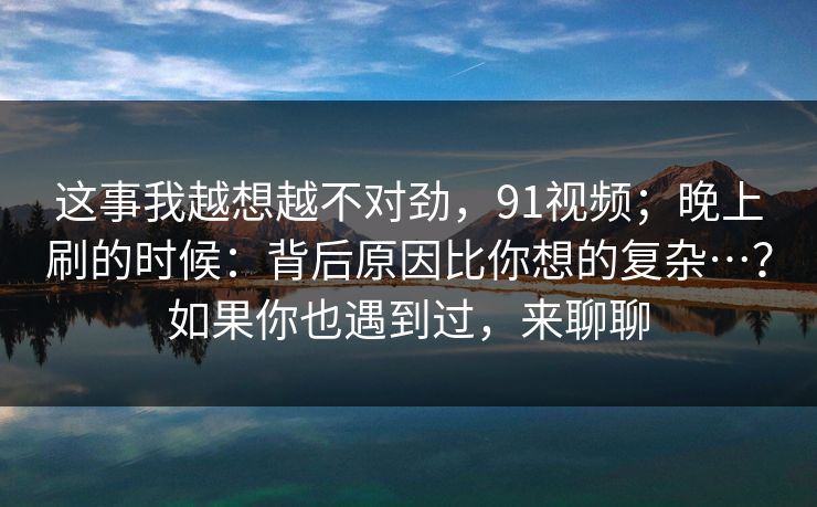 这事我越想越不对劲，91视频；晚上刷的时候：背后原因比你想的复杂…？如果你也遇到过，来聊聊  第1张