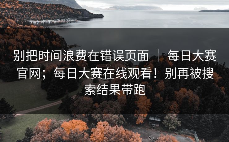 别把时间浪费在错误页面 ｜ 每日大赛官网；每日大赛在线观看！别再被搜索结果带跑  第1张