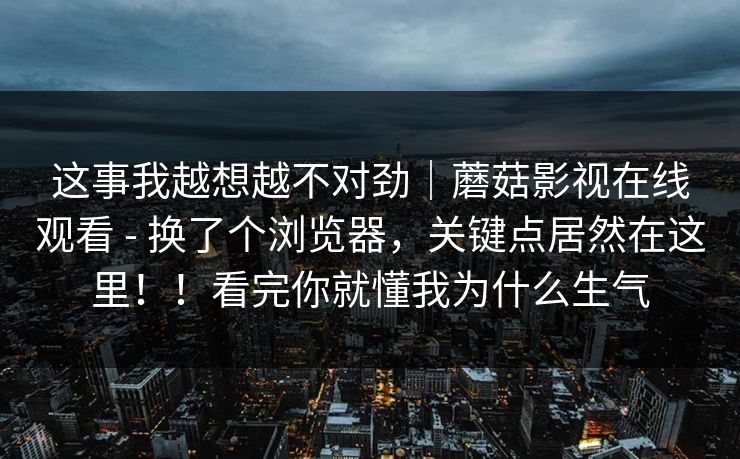 这事我越想越不对劲｜蘑菇影视在线观看 - 换了个浏览器，关键点居然在这里！！看完你就懂我为什么生气  第1张