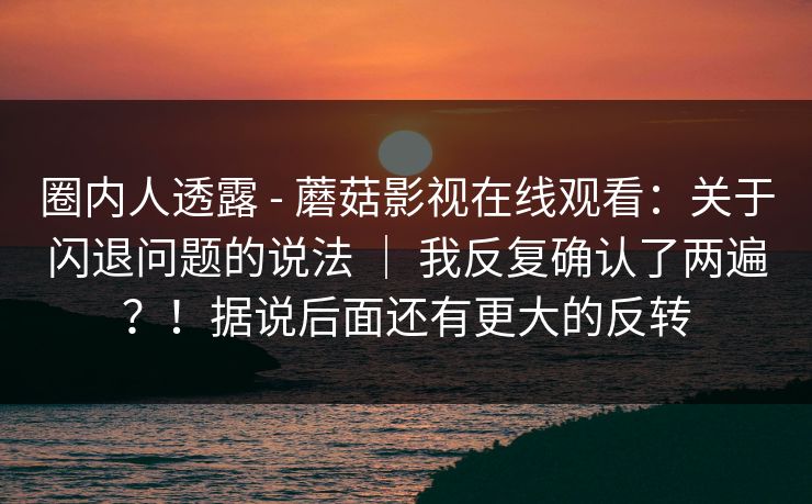 圈内人透露 - 蘑菇影视在线观看：关于闪退问题的说法 ｜ 我反复确认了两遍？！据说后面还有更大的反转  第1张