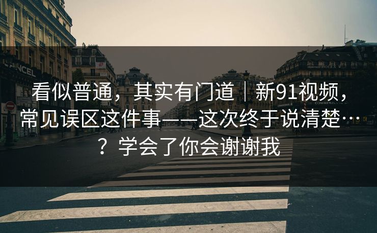 看似普通，其实有门道｜新91视频，常见误区这件事——这次终于说清楚…？学会了你会谢谢我  第1张