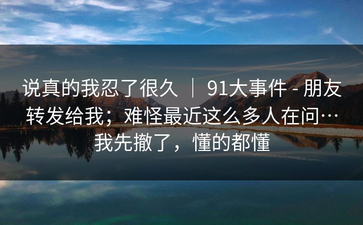 说真的我忍了很久 ｜ 91大事件 - 朋友转发给我；难怪最近这么多人在问…我先撤了，懂的都懂  第1张